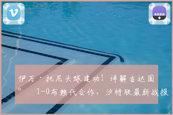 伊万·托尼头球建功！详解吉达国民1-0布赖代合作，沙特联最新战报分析