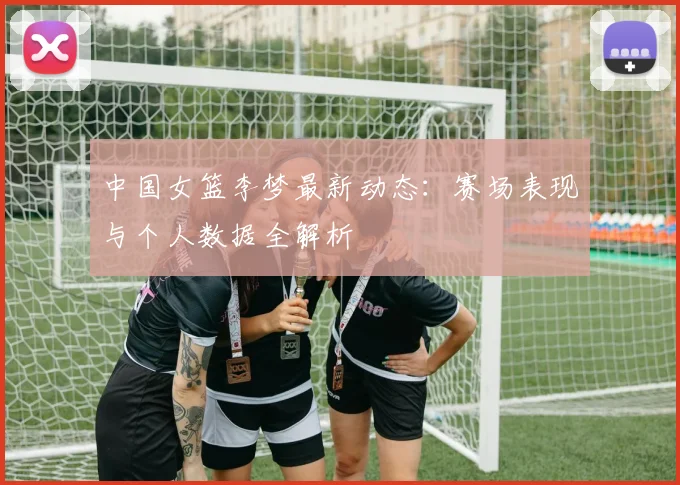 中国女篮李梦最新动态：赛场表现与个人数据全解析