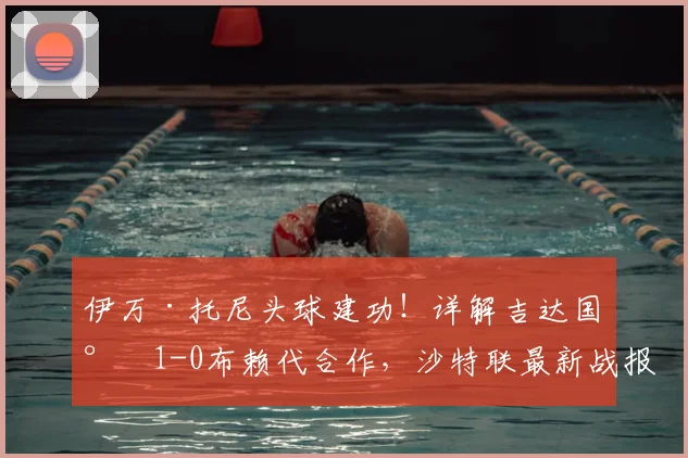 伊万·托尼头球建功！详解吉达国民1-0布赖代合作，沙特联最新战报分析