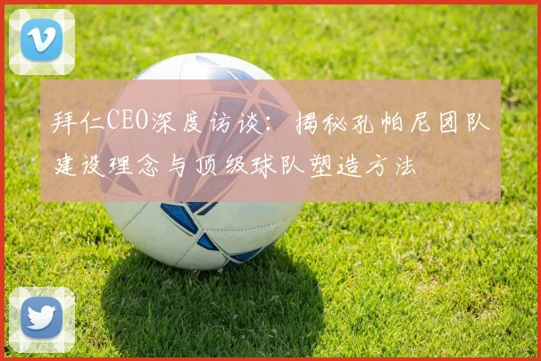 拜仁CEO深度访谈：揭秘孔帕尼团队建设理念与顶级球队塑造方法