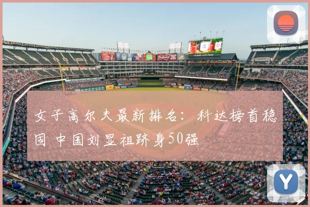 女子高尔夫最新排名：科达榜首稳固 中国刘显祖跻身50强