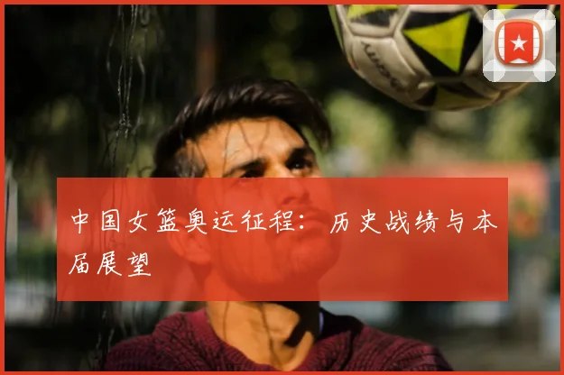 中国女篮奥运征程：历史战绩与本届展望