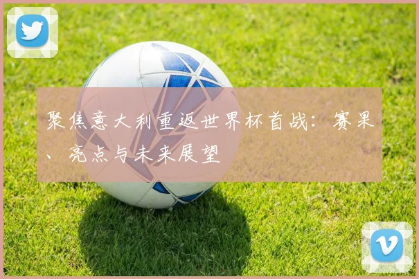 聚焦意大利重返世界杯首战：赛果、亮点与未来展望