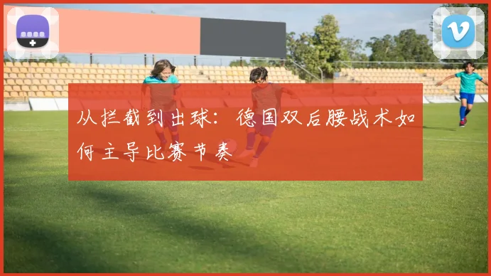 从拦截到出球:德国双后腰战术如何主导比赛节奏