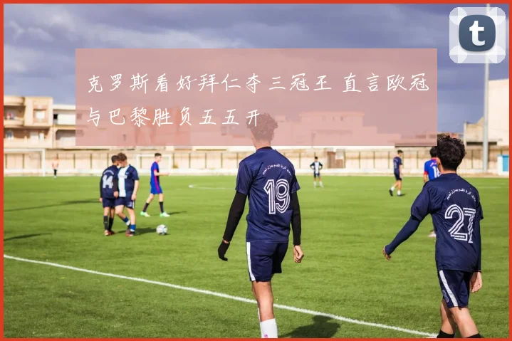 克罗斯看好拜仁夺三冠王 直言欧冠与巴黎胜负五五开