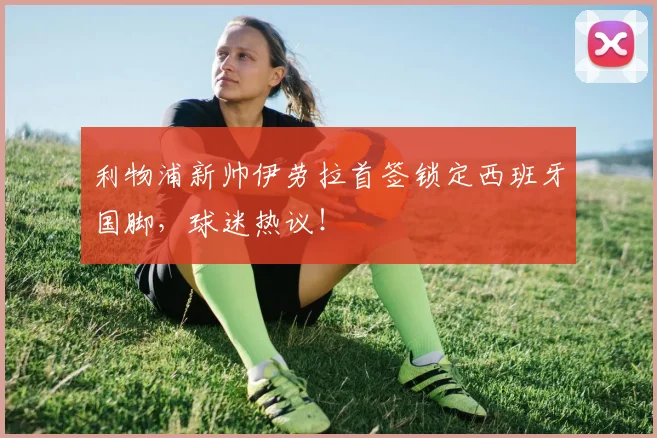 利物浦新帅伊劳拉首签锁定西班牙国脚,球迷热议!