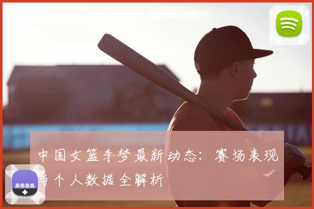 中国女篮李梦最新动态：赛场表现与个人数据全解析