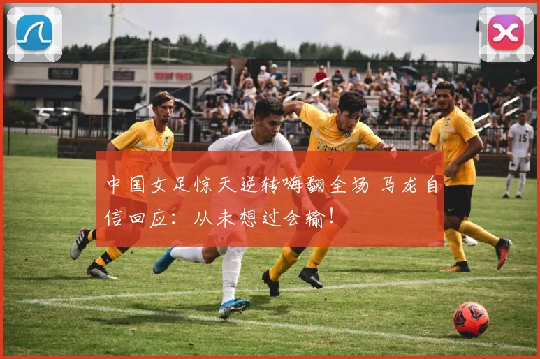 中国女足惊天逆转嗨翻全场 马龙自信回应：从未想过会输！