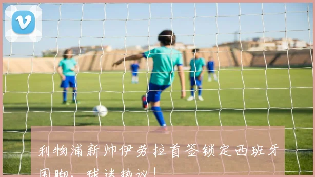 利物浦新帅伊劳拉首签锁定西班牙国脚，球迷热议！