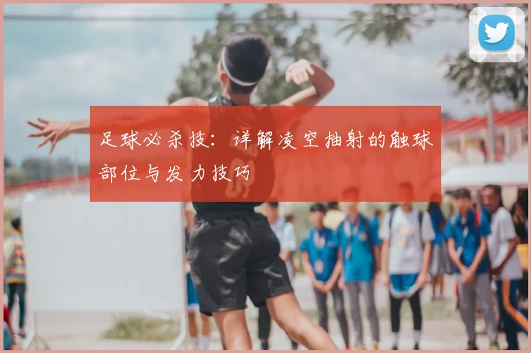 足球必杀技：详解凌空抽射的触球部位与发力技巧