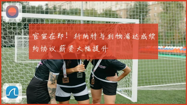 官宣在即！科纳特与利物浦达成续约协议 薪资大幅提升